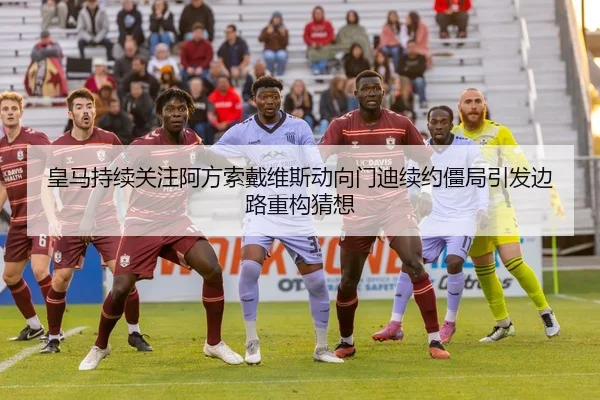 皇马持续关注阿方索戴维斯动向门迪续约僵局引发边路重构猜想