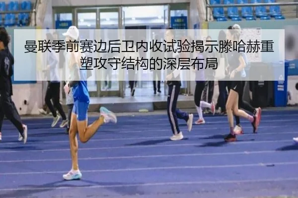 曼联季前赛边后卫内收试验揭示滕哈赫重塑攻守结构的深层布局